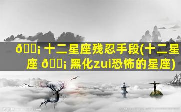 🐡 十二星座残忍手段(十二星座 🐡 黑化zui
恐怖的星座)